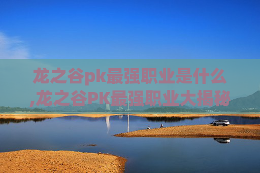 龙之谷pk最强职业是什么,龙之谷PK最强职业大揭秘