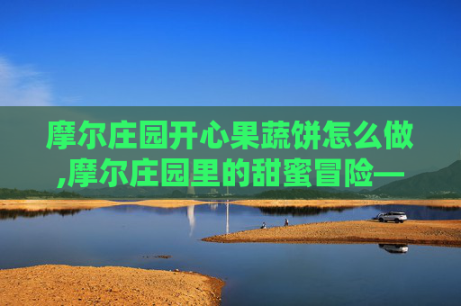 摩尔庄园开心果蔬饼怎么做,摩尔庄园里的甜蜜冒险——开心果蔬饼的制作与品尝