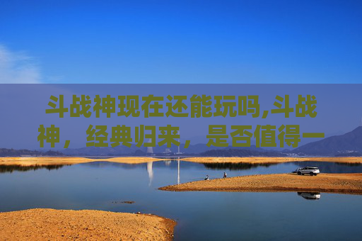 斗战神现在还能玩吗,斗战神，经典归来，是否值得一试？