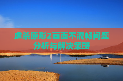 虐杀原形2画面不流畅问题分析与解决策略 虐杀原形2画面不流畅问题分析与解决策略