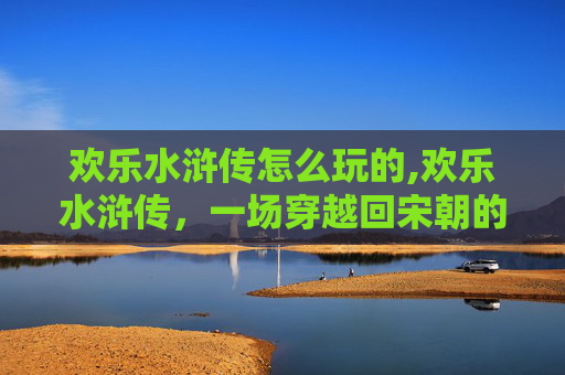 欢乐水浒传怎么玩的,欢乐水浒传,一场穿越回宋朝的奇妙冒险 欢乐水浒传怎么玩的,欢乐水浒传,一场穿越回宋朝的奇妙冒险