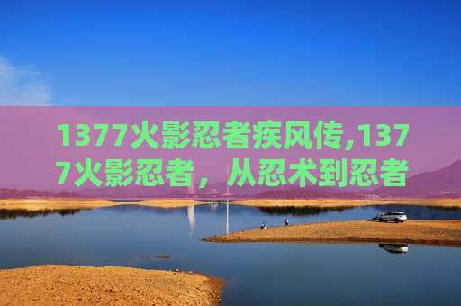 1377火影忍者疾风传,1377火影忍者，从忍术到忍者精神的传承