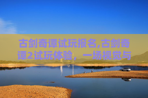 古剑奇谭试玩报名,古剑奇谭2试玩体验，一场视觉与情感的盛宴