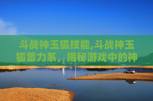 斗战神玉狐技能,斗战神玉狐蓄力系，揭秘游戏中的神秘力量