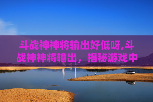 斗战神神将输出好低呀,斗战神神将输出，揭秘游戏中的强力角色
