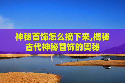 神秘首饰怎么摘下来,揭秘古代神秘首饰的奥秘