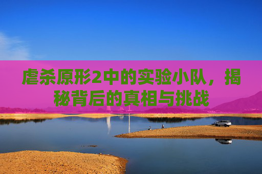 虐杀原形2中的实验小队，揭秘背后的真相与挑战