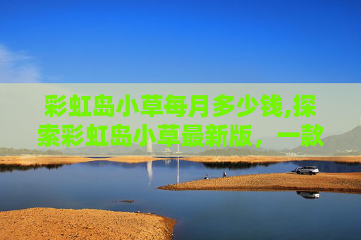 彩虹岛小草每月多少钱,探索彩虹岛小草最新版，一款创新的游戏，带给你不一样的游戏体验