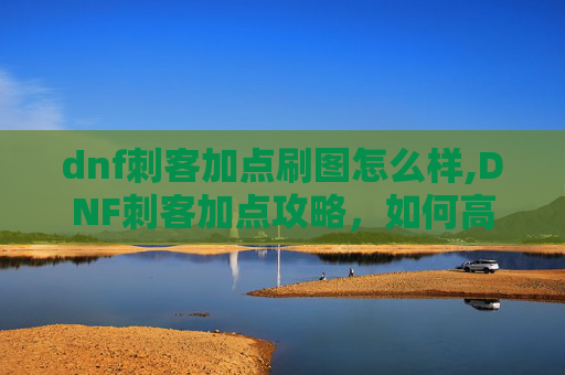 dnf刺客加点刷图怎么样,DNF刺客加点攻略，如何高效刷图