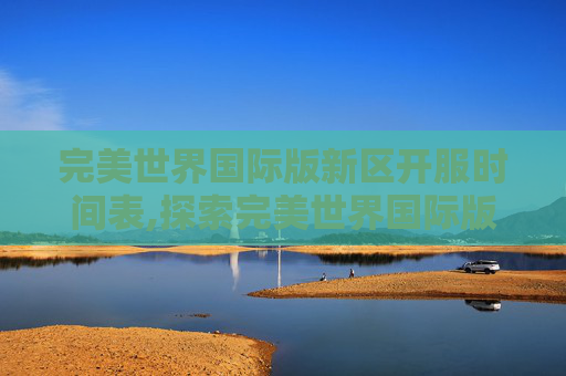 完美世界国际版新区开服时间表,探索完美世界国际版新区的奥秘
