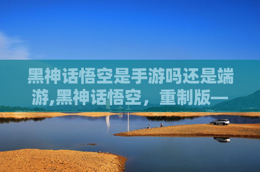 黑神话悟空是手游吗还是端游,黑神话悟空，重制版—— 手游界的革命性巨作