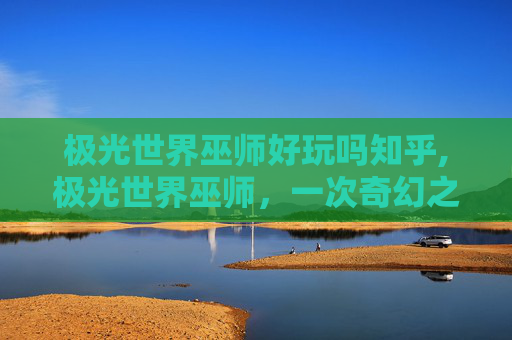极光世界巫师好玩吗知乎,极光世界巫师，一次奇幻之旅的完美体验