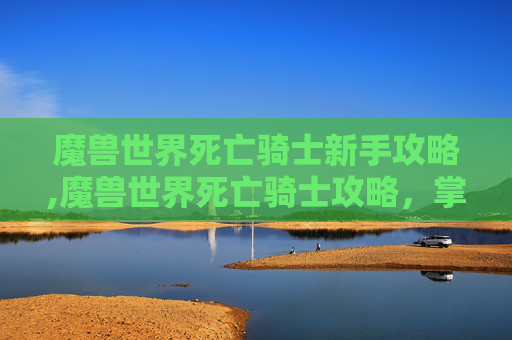 魔兽世界死亡骑士新手攻略,魔兽世界死亡骑士攻略，掌握终极力量，成为不死传说