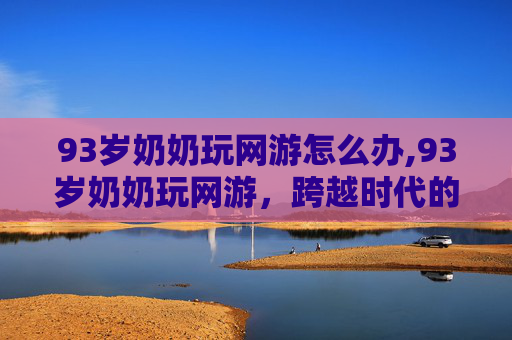 93岁奶奶玩网游怎么办,93岁奶奶玩网游，跨越时代的数字冒险