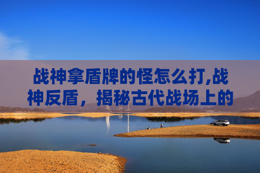 战神拿盾牌的怪怎么打,战神反盾,揭秘古代战场上的防御奇迹