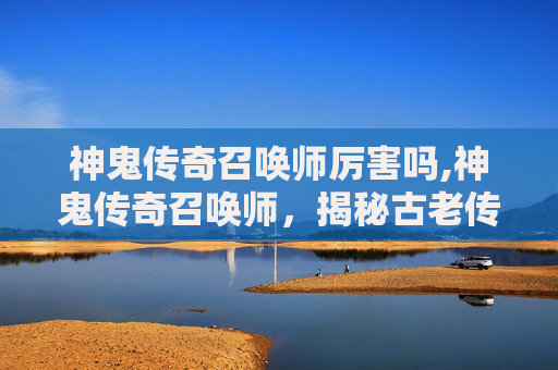 神鬼传奇召唤师厉害吗,神鬼传奇召唤师，揭秘古老传说与现代魔法的交汇