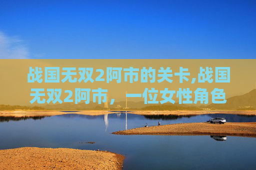 战国无双2阿市的关卡,战国无双2阿市，一位女性角色的深度解析