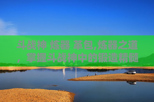 斗战神 炼器 革包,炼器之道,掌握斗战神中的锻造精髓 斗战神 炼器 革包,炼器之道,掌握斗战神中的锻造精髓