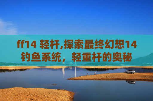 ff14 轻杆,探索最终幻想14钓鱼系统，轻重杆的奥秘