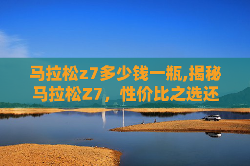马拉松z7多少钱一瓶,揭秘马拉松Z7,性价比之选还是高端奢华? 马拉松z7多少钱一瓶,揭秘马拉松Z7,性价比之选还是高端奢华?