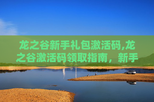 龙之谷新手礼包激活码,龙之谷激活码领取指南，新手入门与高级技巧全解析
