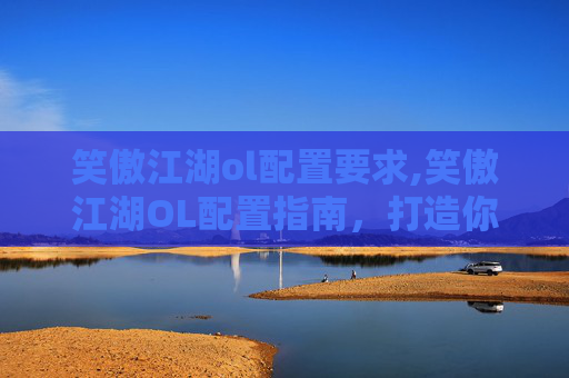 笑傲江湖ol配置要求,笑傲江湖OL配置指南，打造你的专属武侠世界