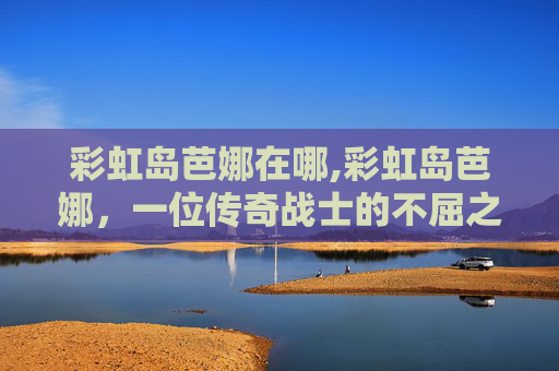 彩虹岛芭娜在哪,彩虹岛芭娜，一位传奇战士的不屈之旅