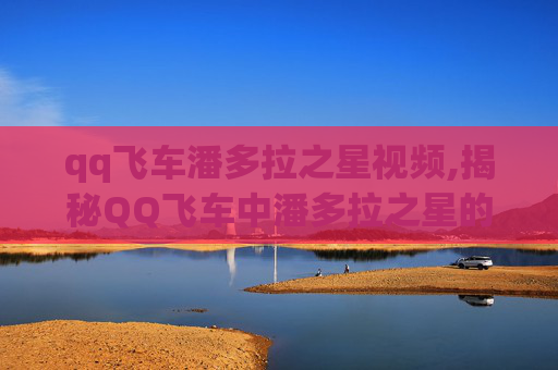 qq飞车潘多拉之星视频,揭秘QQ飞车中潘多拉之星的神秘面纱