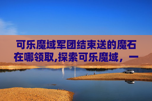 可乐魔域军团结束送的魔石在哪领取,探索可乐魔域，一场味蕾的奇幻之旅