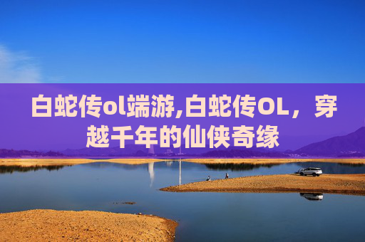 白蛇传ol端游,白蛇传OL，穿越千年的仙侠奇缘