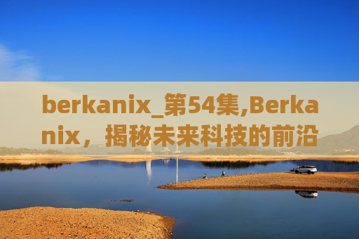 berkanix_第54集,Berkanix，揭秘未来科技的前沿与挑战
