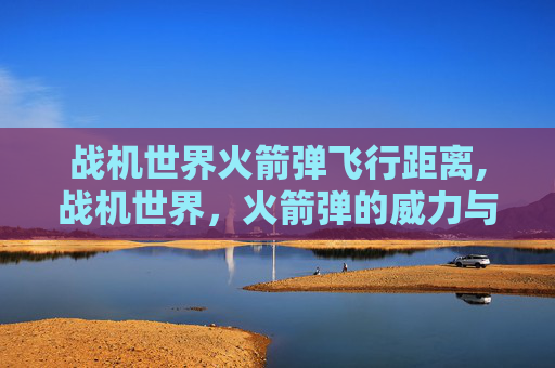 战机世界火箭弹飞行距离,战机世界，火箭弹的威力与战术运用