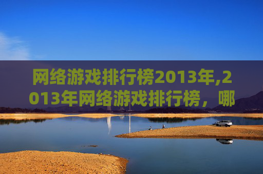 网络游戏排行榜2013年,2013年网络游戏排行榜，哪些游戏在玩家心中占据着最高的位置？