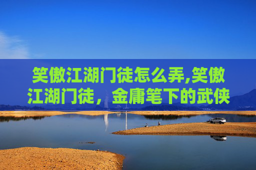 笑傲江湖门徒怎么弄,笑傲江湖门徒，金庸笔下的武侠世界