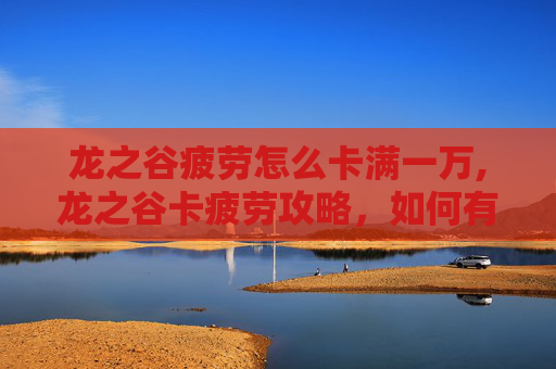 龙之谷疲劳怎么卡满一万,龙之谷卡疲劳攻略，如何有效管理你的游戏时间