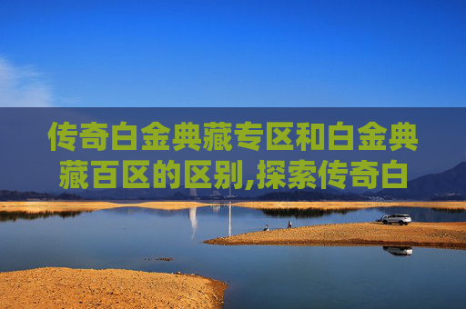 传奇白金典藏专区和白金典藏百区的区别,探索传奇白金典藏专区，收藏与传承的完美结合