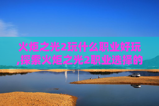 火炬之光2玩什么职业好玩,探索火炬之光2职业选择的艺术