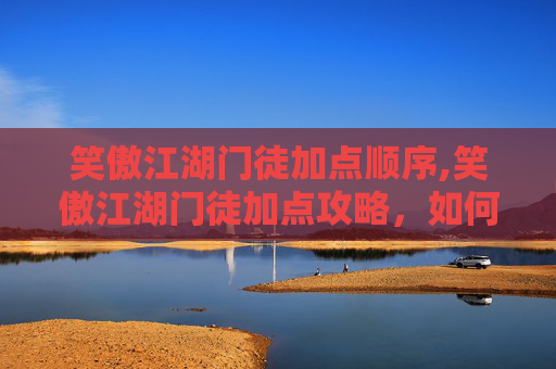 笑傲江湖门徒加点顺序,笑傲江湖门徒加点攻略，如何有效提升角色实力？