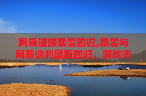 网易迎接暴雪回归,暴雪与网易谈判国服回归，游戏市场迎来新变局