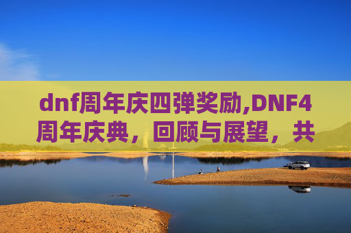 dnf周年庆四弹奖励,DNF4周年庆典，回顾与展望，共同见证游戏的成长