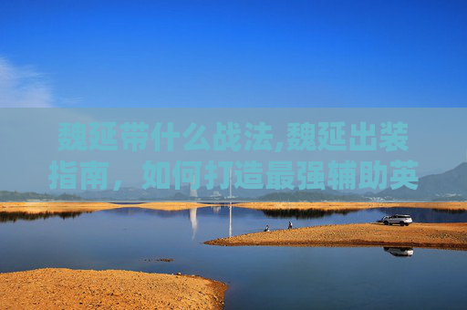 魏延带什么战法,魏延出装指南，如何打造最强辅助英雄