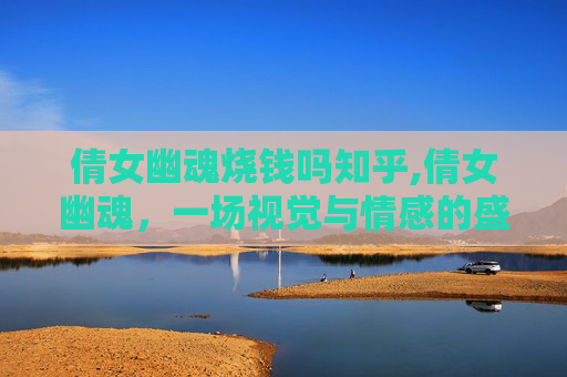 倩女幽魂烧钱吗知乎,倩女幽魂，一场视觉与情感的盛宴