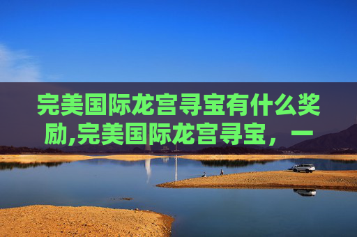完美国际龙宫寻宝有什么奖励,完美国际龙宫寻宝，一场奇幻的探险之旅