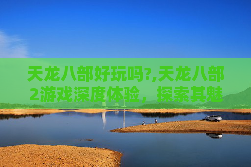 天龙八部好玩吗?,天龙八部2游戏深度体验，探索其魅力与挑战