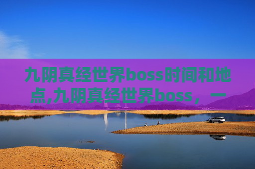 九阴真经世界boss时间和地点,九阴真经世界boss，一场策略与实力的较量