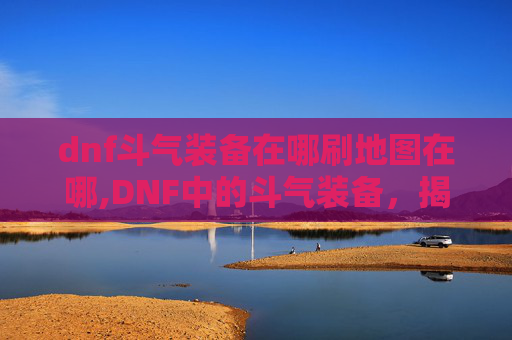 dnf斗气装备在哪刷地图在哪,DNF中的斗气装备，揭秘其独特魅力与获取途径