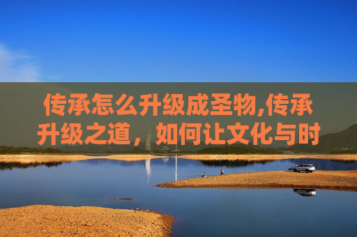 传承怎么升级成圣物,传承升级之道，如何让文化与时代同行