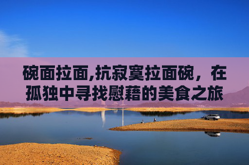 碗面拉面,抗寂寞拉面碗，在孤独中寻找慰藉的美食之旅