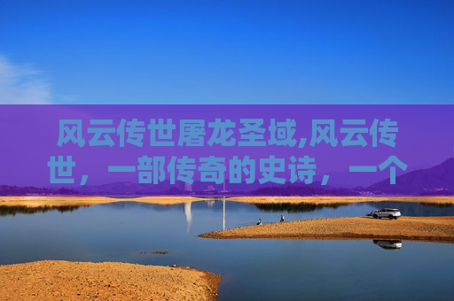 风云传世屠龙圣域,风云传世，一部传奇的史诗，一个时代的缩影