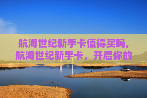航海世纪新手卡值得买吗,航海世纪新手卡，开启你的海洋冒险之旅
